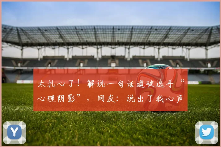 太扎心了！解说一句话道破选手“心理阴影”，网友：说出了我心声_20260604144515