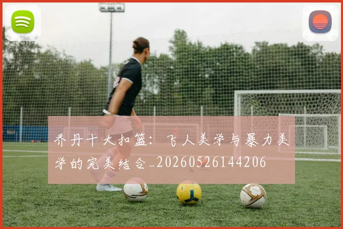 乔丹十大扣篮：飞人美学与暴力美学的完美结合_20260526144206