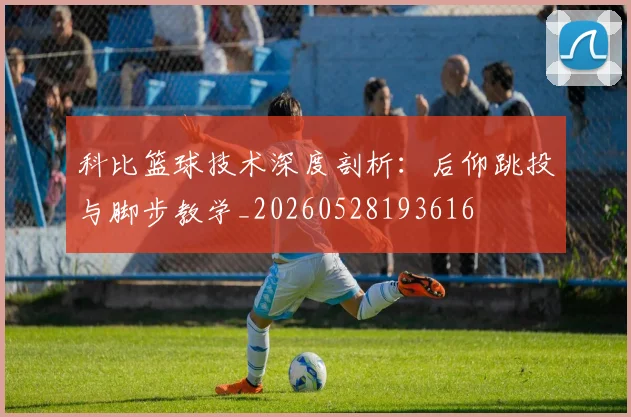 科比篮球技术深度剖析：后仰跳投与脚步教学_20260528193616