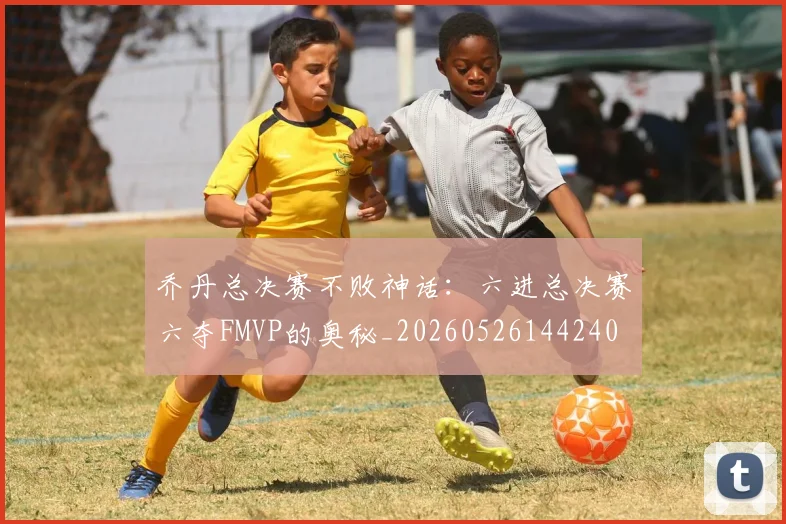 乔丹总决赛不败神话:六进总决赛六夺FMVP的奥秘_20260526144240
