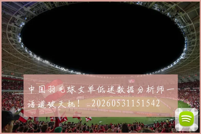 中国羽毛球女单低迷数据分析师一语道破天机！_20260531151542