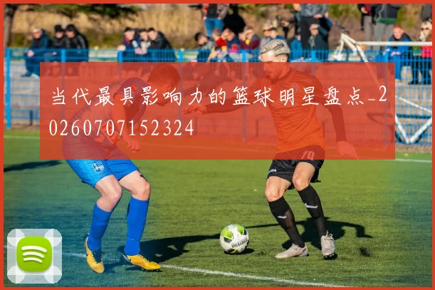 当代最具影响力的篮球明星盘点_20260707152324