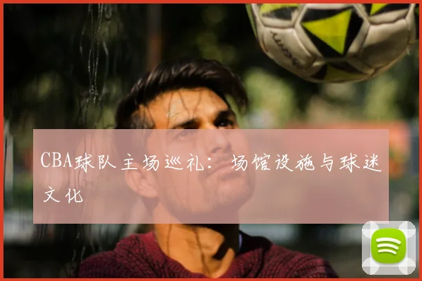 CBA球队主场巡礼:场馆设施与球迷文化