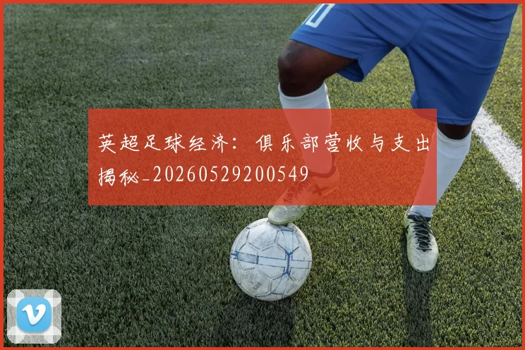 英超足球经济：俱乐部营收与支出揭秘_20260529200549