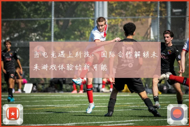 当电竞遇上科技,国际合作解锁未来游戏体验的新可能